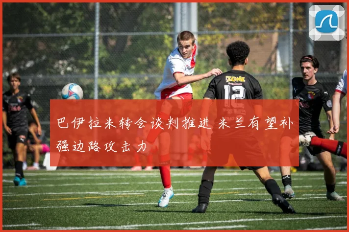 巴伊拉米转会谈判推进 米兰有望补强边路攻击力