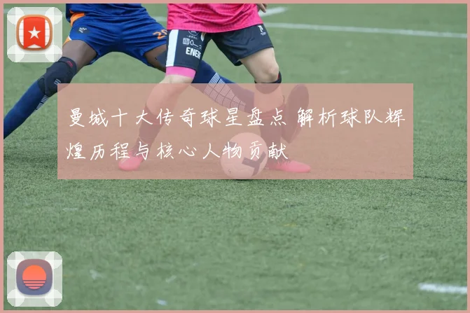 曼城十大传奇球星盘点 解析球队辉煌历程与核心人物贡献
