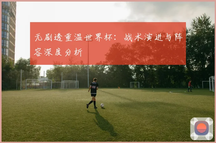 无剧透重温世界杯：战术演进与阵容深度分析