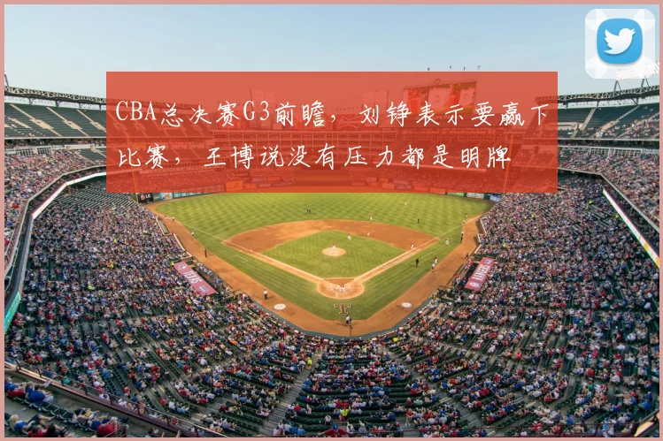 CBA总决赛G3前瞻,刘铮表示要赢下比赛,王博说没有压力都是明牌
