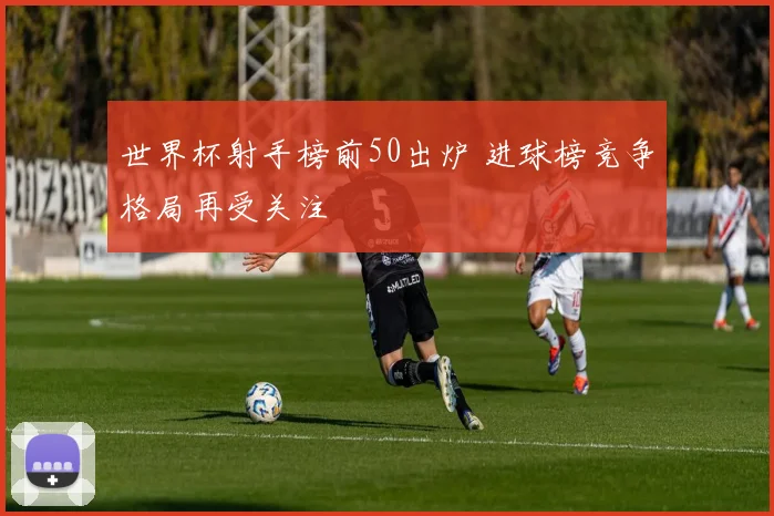 世界杯射手榜前50出炉 进球榜竞争格局再受关注