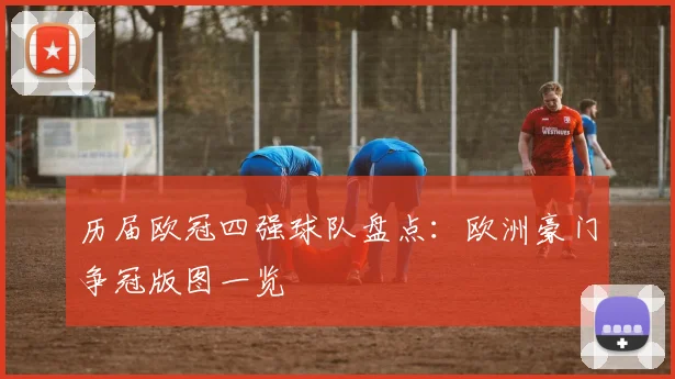 历届欧冠四强球队盘点:欧洲豪门争冠版图一览