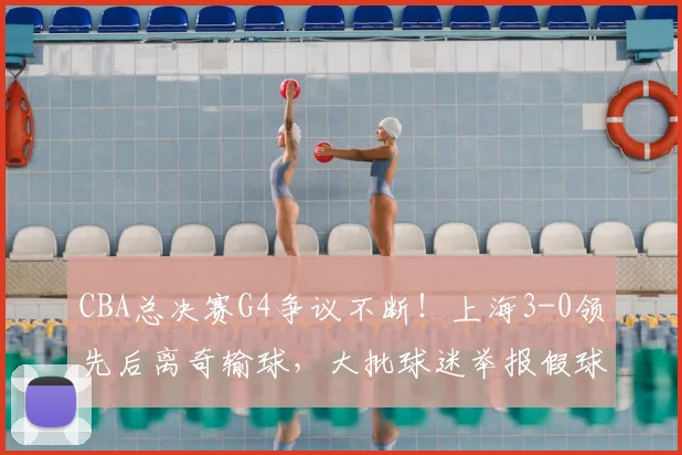 CBA总决赛G4争议不断!上海3-0领先后离奇输球,大批球迷举报假球