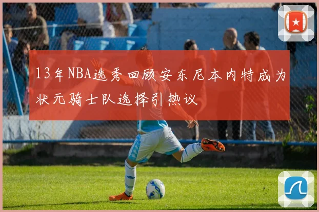 13年NBA选秀回顾安东尼本内特成为状元骑士队选择引热议