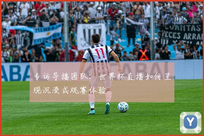 专访导播团队:世界杯直播如何呈现沉浸式观赛体验