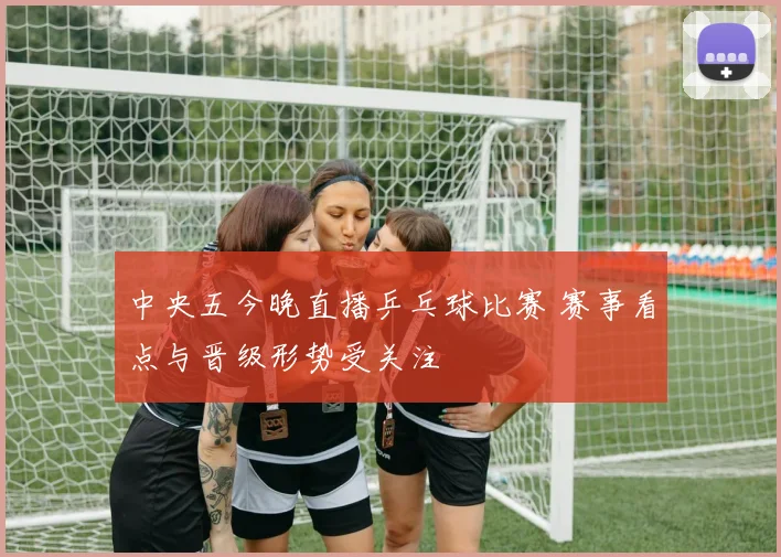中央五今晚直播乒乓球比赛 赛事看点与晋级形势受关注