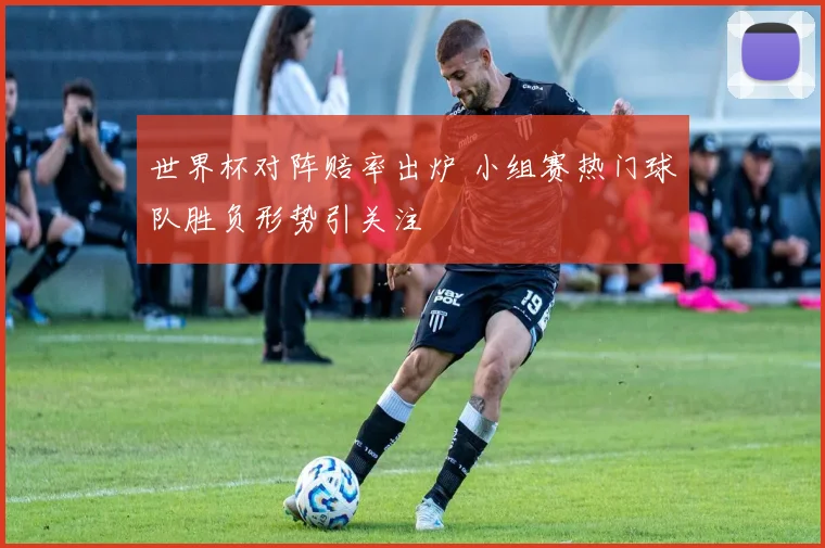 世界杯对阵赔率出炉 小组赛热门球队胜负形势引关注