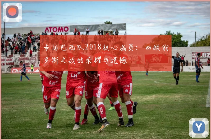 专访巴西队2018核心成员:回顾俄罗斯之战的荣耀与遗憾