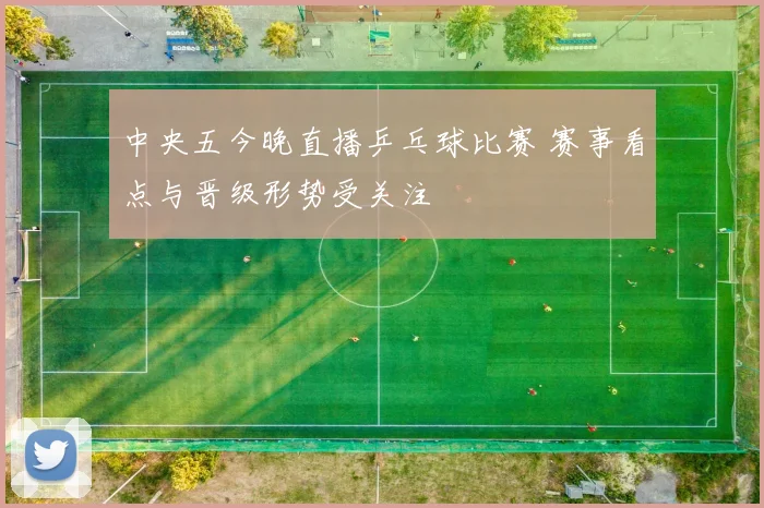 中央五今晚直播乒乓球比赛 赛事看点与晋级形势受关注