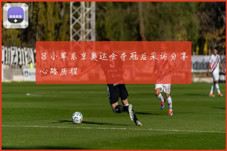 吕小军东京奥运会夺冠后采访分享心路历程
