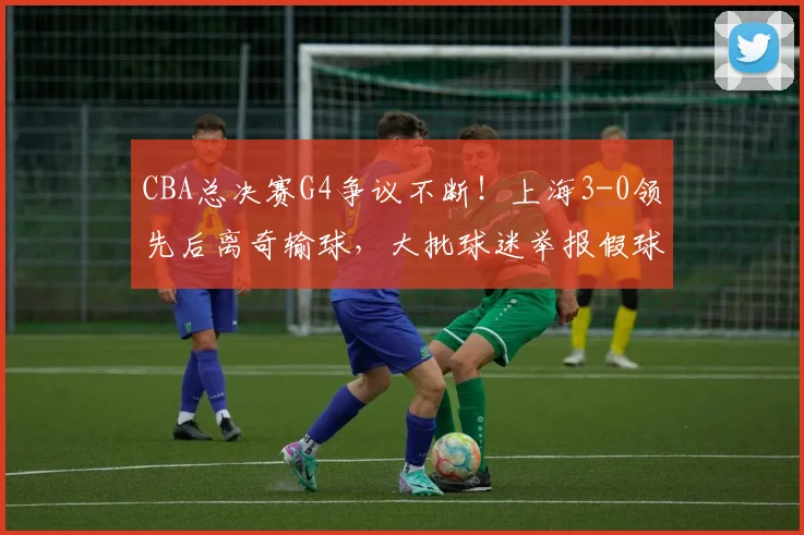 CBA总决赛G4争议不断!上海3-0领先后离奇输球,大批球迷举报假球