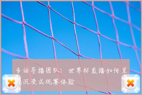 专访导播团队:世界杯直播如何呈现沉浸式观赛体验