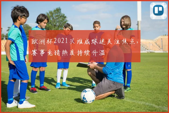 欧洲杯2021买谁成球迷关注焦点，赛事竞猜热度持续升温