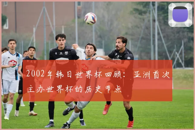 2002年韩日世界杯回顾:亚洲首次主办世界杯的历史节点